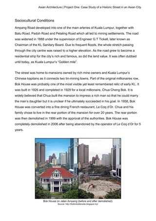 Asian Architecture | Project One: Case Study of a Historic Street in an Asian City
Sociocultural Conditions
Ampang Road developed into one of the main arteries of Kuala Lumpur, together with
Batu Road, Padoh Road and Petaling Road which all led to mining settlements. The road
was widened in 1888 under the supervision of Engineer G.T Tickell, later known as
Chairman of the KL Sanitary Board. Due to frequent floods, the whole stretch passing
through the city centre was raised to a higher elevation. As the road grew to become a
residential strip for the city’s rich and famous, so did the land value. It was often dubbed
until today, as Kuala Lumpur’s “Golden mile”.
The street was home to mansions owned by rich mine owners and Kuala Lumpur’s
Chinese kapitans as it connects two tin-mining towns. Part of the original millionaires row,
Bok House was probably one of the most visible yet least remembered relic of early KL. It
was built in 1926 and completed in 1929 for a local millionaire, Chua Cheng Bok. It is
widely believed that Chua built the mansion to impress a rich man so that he could marry
the man’s daughter but it is unclear if he ultimately succeeded in his goal. In 1958, Bok
House was converted into a fine dining French restaurant, Le Coq d’Or. Chua and his
family chose to live in the rear portion of the mansion for over 20 years. The rear portion
was then demolished in 1999 with the approval of the authorities. Bok House was
completely demolished in 2006 after being abandoned by the operator of Le Coq d’Or for 5
years.
Bok House on Jalan Ampang (before and after demolished)
Source: http://theforbiddensite.blogspot.my/
 