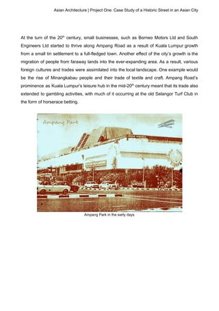 Asian Architecture | Project One: Case Study of a Historic Street in an Asian City
At the turn of the 20​th
century, small businesses, such as Borneo Motors Ltd and South
Engineers Ltd started to thrive along Ampang Road as a result of Kuala Lumpur growth
from a small tin settlement to a full-fledged town. Another effect of the city’s growth is the
migration of people from faraway lands into the ever-expanding area. As a result, various
foreign cultures and trades were assimilated into the local landscape. One example would
be the rise of Minangkabau people and their trade of textile and craft. Ampang Road’s
prominence as Kuala Lumpur’s leisure hub in the mid-20​th
century meant that its trade also
extended to gambling activities, with much of it occurring at the old Selangor Turf Club in
the form of horserace betting.
Ampang Park in the early days
 