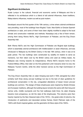 Asian Architecture | Project One: Case Study of a Historic Street in an Asian City
Significant Architecture
Kuala Lumpur is the cultural, financial and economic centre of Malaysia and this is
reflected in its architecture which is a blend of old colonial influences, Asian traditions,
Malay-Islamic influences, modern as well as post modern.
Developed around the first quarter of the 19th century, a time where colonial architecture
was prevailing, most of the buildings have Mughal, Tudor, Neo-Gothic or Grecian Spanish
architecture or style, and some of them have been slightly modified to adapt to the local
climate and construction materials and methods. Nowadays only a few of them remain,
among them being Wisma MaTic, High Commission of Pakistan, and the Eng Choon
Assembly Hall.
Both Wisma MaTic and the High Commission of Pakistan are Mughal style buildings,
which is essentially colonial architecture with middle-eastern or asian influences, and was
introduced to Malaysia by the British Colony in the late 19th century, when it was at its
peak period. The two buildings were constructed by wealthy tin traders to serve as
mansions, but then taken over by the British colony and used as military bases. As
Malaysia was moving towards its independence, Wisma MaTic became home to the
Federal Military Office, then later on the first parliament until it became what it is now, the
Malaysia Tourism Centre, while the other mansion serves as the High Commission of
Pakistan.
The Eng Choon Assembly Hall, on Jalan Ampang was built in 1930, alongside four other
similarly built three storey pre-war buildings but due to the lack of clear guidelines for
architectural conservation in the city, unregulated alterations of lesser known pre-war
buildings are common. The design of these shophouses were inspired by Straits Chinese
and European traditions, although the building layout remains the same with their long and
narrow units, middle courtyards and five foot walkways (kaki lima). As Jalan Ampang
became more prosperous, so did the style of the shophouses. The columns were then
heavily inspired by the Neo Classical style of the 1910’s - the greek order of columns, the
introduction of pediments and decorated window frames; Dutch Patrician style of the
1920’s with Dutch inspired gables; and the geometric Art Deco style of the 1930’s.
 