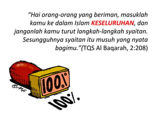 “Hai orang-orang yang beriman, masuklah
      kamu ke dalam Islam KESELURUHAN, dan
janganlah kamu turut langkah-langkah syaitan.
   Sesungguhnya syaitan itu musuh yang nyata
              bagimu.”(TQS Al Baqarah, 2:208)
 