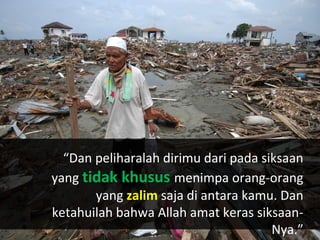 “Dan peliharalah dirimu dari pada siksaan
yang tidak khusus menimpa orang-orang
       yang zalim saja di antara kamu. Dan
ketahuilah bahwa Allah amat keras siksaan-
                                      Nya.”
 