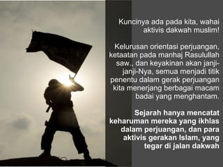 Kuncinya ada pada kita, wahai
          aktivis dakwah muslim!

 Kelurusan orientasi perjuangan,
ketaatan pada manhaj Rasulullah
  saw., dan keyakinan akan janji-
     janji-Nya, semua menjadi titik
penentu dalam gerak perjuangan
 kita menerjang berbagai macam
          badai yang menghantam.

       Sejarah hanya mencatat
keharuman mereka yang ikhlas
   dalam perjuangan, dan para
    aktivis gerakan Islam, yang
          tegar di jalan dakwah
 