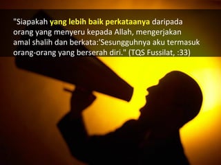 "Siapakah yang lebih baik perkataanya daripada
orang yang menyeru kepada Allah, mengerjakan
amal shalih dan berkata:'Sesungguhnya aku termasuk
orang-orang yang berserah diri." (TQS Fussilat, :33)
 