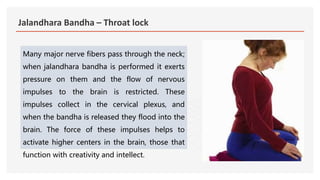 Jalandhara Bandha – Throat lock
Many major nerve fibers pass through the neck;
when jalandhara bandha is performed it exerts
pressure on them and the flow of nervous
impulses to the brain is restricted. These
impulses collect in the cervical plexus, and
when the bandha is released they flood into the
brain. The force of these impulses helps to
activate higher centers in the brain, those that
function with creativity and intellect.
 