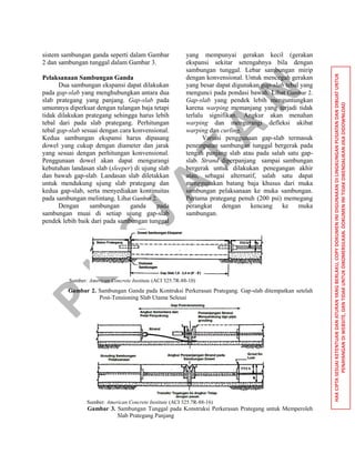 P
U
S
JA
TA
N
HAKCIPTASESUAIKETENTUANDANATURANYANGBERLAKU,COPYDOKUMENINIDIGUNAKANDILINGKUNGANPUSJATANDANDIBUATUNTUK
PENAYANGANDIWEBSITE,DANTIDAKUNTUKDIKOMERSILKAN.DOKUMENINITIDAKDIKENDALIKANJIKADIDOWNLOAD
sistem sambungan ganda seperti dalam Gambar
2 dan sambungan tunggal dalam Gambar 3.
Pelaksanaan Sambungan Ganda
Dua sambungan ekspansi dapat dilakukan
pada gap-slab yang menghubungkan antara dua
slab prategang yang panjang. Gap-slab pada
umumnya diperkuat dengan tulangan baja tetapi
tidak dilakukan prategang sehingga harus lebih
tebal dari pada slab prategang. Perhitungan
tebal gap-slab sesuai dengan cara konvensional.
Kedua sambungan ekspansi harus dipasang
dowel yang cukup dengan diameter dan jarak
yang sesuai dengan perhitungan konvensional.
Penggunaan dowel akan dapat mengurangi
kebutuhan landasan slab (sleeper) di ujung slab
dan bawah gap-slab. Landasan slab diletakkan
untuk mendukung ujung slab prategang dan
kedua gap-slab, serta menyediakan kontinuitas
pada sambungan melintang. Lihat Gambar 2.
Dengan sambungan ganda pada
sambungan muai di setiap ujung gap-slab
pendek lebih baik dari pada sambungan tunggal
yang mempunyai gerakan kecil (gerakan
ekspansi sekitar setengahnya bila dengan
sambungan tunggal. Lebar sambungan mirip
dengan konvensional. Untuk mencegah gerakan
yang besar dapat digunakan gap-slab tebal yang
mengunci pada pondasi bawah. Lihat Gambar 2.
Gap-slab yang pendek lebih menguntungkan
karena warping memanjang yang terjadi tidak
terlalu signifikan. Angkur akan menahan
warping dan mengurangi defleksi akibat
warping dan curling.
Variasi penggunaan gap-slab termasuk
penempatan sambungan tunggal bergerak pada
tengah panjang slab atau pada salah satu gap-
slab. Strand diperpanjang sampai sambungan
bergerak untuk dilakukan penegangan akhir
atau, sebagai alternatif, salah satu dapat
menggunakan batang baja khusus dari muka
sambungan pelaksanaan ke muka sambungan.
Pertama prategang penuh (200 psi) memegang
perangkat dengan kencang ke muka
sambungan.
Sumber: American Concrete Institute (ACI 325.7R-88-10)
Gambar 2. Sambungan Ganda pada Kontruksi Perkerasan Prategang. Gap-slab ditempatkan setelah
Post-Tensioning Slab Utama Selesai
Sumber: American Concrete Institute (ACI 325.7R-88-16)
Gambar 3. Sambungan Tunggal pada Konstruksi Perkerasan Prategang untuk Memperoleh
Slab Prategang Panjang
 
