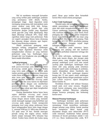 P
U
S
JA
TA
N
HAKCIPTASESUAIKETENTUANDANATURANYANGBERLAKU,COPYDOKUMENINIDIGUNAKANDILINGKUNGANPUSJATANDANDIBUATUNTUK
PENAYANGANDIWEBSITE,DANTIDAKUNTUKDIKOMERSILKAN.DOKUMENINITIDAKDIKENDALIKANJIKADIDOWNLOAD
Hal ini membantu mencegah kerusakan
yang sering terlihat pada sambungan jembatan
yang penutupnya telah ditarik. Kedua,
penegangan tinggi dapat digunakan untuk
memegang ujung-ujung slab menciptakan suatu
sistem struktur yang lebih baik. Ketiga,
prategang mengurangi jumlah baja yang
berlawanan dengan jumlah yang digunakan
untuk gap-slab yang tidak diprategang. Baja
dapat dikurangi sebanyak 50%, tetapi tidak
signifikan dalam harga total perkerasan. Pada
sisi negatif, perangkat khusus harus dirancang
dan dipasang dengan seksama agar bagian-
bagian yang dirancang sempurna.
Dalam perkerasan prategang untuk
lapangan terbang, penggunaan sambungan
terbuka dapat digunakan khususnya untuk
mangakomodasi drainase air yang melintasi
perkerasan yang luas. Sambungan harus
dicegah dari sisa bongkaran atau pecahan dan
harus mudah dibersihkan.
Aplikasi prategang
Dalam ACI 325, beton prategang pasca-
tarik (post-tensioning) yaitu perkerasan beton
di-stressing setelah beton mengeras. Waktu
yang kritis pada pekerjaan ini adalah pada
malam pertama setelah pembetonan khususnya
waktu beton dicor pada temperatur tinggi yang
akan turun pada malam hari pertama. Pada
periode tersebut belum ada stressing untuk
menahan retak dan susut, karena itu diperlukan
perawatan beton dengan cara memberikan
penutup permukaan beton dengan curing
membrane yang cukup agar dapat menghambat
penurunan temperatur.
Penting diperhatikan bahwa beton harus
segera diberikan stressing awal (initial
prestress) setelah mencapai kekuatan yang
cukup dengan ukuran tendon yang memadai
untuk mencegah tegangan yang berlebihan saat
stressing pada angker. Untuk memperoleh
prategang awal yang cukup, perkerasan beton
harus menggunakan beton mutu tinggi dengan
fc’ minimal 4500 psi (31 MPa) atau minimal K-
325 pada umur 28 hari. Setelah mencapai
periode curing dan angkur selesai, tendon
ditarik sampai mencapai 80% kekuatan baja
ultimit. Tendon harus ditarik dari kedua ujung
panel. Besar gaya tendon akan bertambah
karena friksi strand selama penegangan.
Lebar Celah Sambungan
Masalah pada slab prategang yang panjang
adalah menyediakan ruang pada sambungan
antar slab untuk mengakomodasi gerakan slab.
Ukuran sambungan tergantung pada panjang
slab, koefisien termal beton, umur beton, besar
prategang dan variasi iklim. Siklus temperatur
harian menyebabkan kontraksi dan muai yang
dikekang oleh friksi antara slab panjang. Pada
kajian oleh ACI 325, 1959, perubahan panjang
akibat temperatur dianggap terjadi tanpa
kekangan oleh friksi tersebut.
Di Indonesia pada umumnya hanya
tegantung atas panjang slab dan koefisien
termal serta perbedaan temperatur tertinggi dan
terrendah.
Di iklim sub-tropis, sambungan menjadi
lebar pada musim dingin, dan merapat pada
musim panas, yang mungkin dapat merusak
penutup sambungan (joint seal) atau terjadi
spalling pada sambungan. Sambungan muai
antara slab yang panjang pada umumnya
bergerak seperti pada sambungan di jembatan,
seperti ditunjukkan dalam Gambar4a dan
Gambar 4b. Jika lebar sambungan ekspansi
kurang dari 32 mm seperti untuk sambungan
ganda, dapat ditutup dengan penekanan sealant
jenis cellular neoprene, seperti ditunjukkan
dalam Gambar 4c.
Perubahan dimensi slab terbesar biasanya
terjadi pada awal umur rencana. Rangkak
terjadi karena prategang yang menyebabkan
sambungan melebar. Menyusut sebanding
dengan besarnya prategang, dan berkurang
karena umur.
Dimensi Penutup Sambungan
Sambungan kontraksi pada perkerasan
beton prategang diperlukan untuk sambungan
memanjang. Untuk memelihara sambungan
dengan penutup yang efektip, bentuk penutup
harus mempunyai faktor bentuk yang
dinyatakan dengan rasio dalam:lebar (W/T)
celah minimum. Kedalaman bahan penutup
minimum di bawah permukaan adalah 3 mm
(1/8 in.). Rasio kedalaman-lebar celah, W/T
 