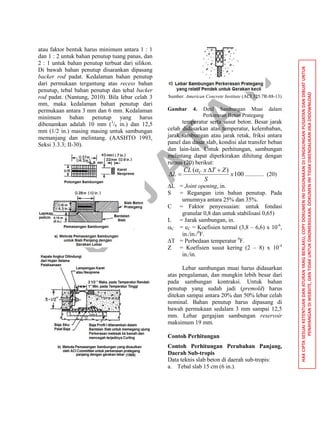 P
U
S
JA
TA
N
HAKCIPTASESUAIKETENTUANDANATURANYANGBERLAKU,COPYDOKUMENINIDIGUNAKANDILINGKUNGANPUSJATANDANDIBUATUNTUK
PENAYANGANDIWEBSITE,DANTIDAKUNTUKDIKOMERSILKAN.DOKUMENINITIDAKDIKENDALIKANJIKADIDOWNLOAD
atau faktor bentuk harus minimum antara 1 : 1
dan 1 : 2 untuk bahan penutup tuang panas, dan
2 : 1 untuk bahan penutup terbuat dari silikon.
Di bawah bahan penutup disarankan dipasang
backer rod padat. Kedalaman bahan penutup
dari permukaan tergantung atas recess bahan
penutup, tebal bahan penutup dan tebal backer
rod padat. (Nantung, 2010). Bila lebar celah 3
mm, maka kedalaman bahan penutup dari
permukaan antara 3 mm dan 6 mm. Kedalaman
minimum bahan penutup yang harus
dibenamkan adalah 10 mm (3
/8 in.) dan 12,5
mm (1/2 in.) masing masing untuk sambungan
memanjang dan melintang. (AASHTO 1993,
Seksi 3.3.3; II-30).
Sumber: American Concrete Institute (ACI 325.7R-88-13)
Gambar 4. Detil Sambungan Muai dalam
Perkerasan Beton Prategang
temperatur serta susut beton. Besar jarak
celah didasarkan atas temperatur, kelembaban,
jarak sambungan atau jarak retak, friksi antara
panel dan dasar slab, kondisi alat transfer beban
dan lain-lain. Untuk perhitungan, sambungan
melintang dapat diperkirakan dihitung dengan
rumus (20) berikut:
100
)(
x
S
ZTxCL
L C 


............. (20)
∆L = Joint opening, in.
S = Regangan izin bahan penutup. Pada
umumnya antara 25% dan 35%.
C = Faktor penyesuaian: untuk fondasi
granular 0,8 dan untuk stabilisasi 0,65)
L = Jarak sambungan, in.
C = eC = Koefisien termal (3,8 – 6,6) x 10-6
,
in./in./0
F.
∆T = Perbedaan temperatur 0
F.
Z = Koefisien susut kering (2 – 8) x 10-4
in./in.
Lebar sambungan muai harus didasarkan
atas pengalaman, dan mungkin lebih besar dari
pada sambungan kontraksi. Untuk bahan
penutup yang sudah jadi (premold) harus
ditekan sampai antara 20% dan 50% lebar celah
nominal. Bahan penutup harus dipasang di
bawah permukaan sedalam 3 mm sampai 12,5
mm. Lebar gergajian sambungan reservoir
maksimum 19 mm.
Contoh Perhitungan
Contoh Perhitungan Perubahan Panjang,
Daerah Sub-tropis
Data teknis slab beton di daerah sub-tropis:
a. Tebal slab 15 cm (6 in.).
 
