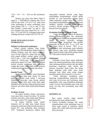 P
U
S
JA
TA
N
HAKCIPTASESUAIKETENTUANDANATURANYANGBERLAKU,COPYDOKUMENINIDIGUNAKANDILINGKUNGANPUSJATANDANDIBUATUNTUK
PENAYANGANDIWEBSITE,DANTIDAKUNTUKDIKOMERSILKAN.DOKUMENINITIDAKDIKENDALIKANJIKADIDOWNLOAD
17,8) = 8,9 + 1,5 = 10,4 cm dari permukaan
slab.
Dengan cara yang sama dalam Tabel 4,
untuk Ec = 4.000.000 psi, panjang slab 150 m
(500 ft) dan tebal 17,8 cm (7 in.), maka lebar
celah sambungan di antara sambungan muai
sama dengan 3,08 /2 = 1,54 in. atau 39 mm.
Dari Gambar 1 (untuk tebal 7 in. dan k = 300
pci), lendutan tepi yang terjadi 0,015 in. = 0,38
mm < 0,75 mm (0,03 in.) sehingga cukup aman
terhadap deformasi vertikal (ACI 325.7R-15).
HASIL PENGAMATAN DAN
PEMBAHASAN
Defleksi Vertikal pada Sambungan
Tipikal cekung lendutan yang diukur
dengan alat FWD ditunjukkan dalam Gambar 8.
Seluruh lendutan yang ada relatif sempurna.
Load Transfer Efficiency antara 0,86 dan 0,93,
nilai tengah defleksi vertikal sekitar (0,20 –
0,413) mm (< 0,58 mm) dan selisih defleksi
sekitar (0 – 0,014) mm < 0,080 mm. Defleksi
maksimum sekitar 0,25 mm < 0,75 mm. Dalam
kondisi tersebut, sambungan tidak terindikasi
rongga dan secara visual tidak terjadi pumping
sampai perkerasan beton berumur satu tahun.
Kondisi Visual
Hasil penilaian kondisi visual ditemukan
retak melintang pada jarak sekitar 70 meter
pada umur beton muda sekitar 7 hari,yang
disebabkan perawatan yang kurang optimal
sehingga terjadi retak susut. Pada retak sudah
dilakukan grouting dan sampai perkerasan jalan
berumur satu tahun tidak terjadi perkembangan
retak.
Koefisien Termal
Di negara beriklim dingin (sub-tropis),
retak pada beton terjadi bervariasi. Di daerah
beriklim sub-tropis, retak terjadi pada fluktuasi
temperatur antara 14o
C sampai minus 9o
C.
Di negara beriklim tropis seperti
Indonesia hal ini tidak akan terjadi karena
temperatur perkerasan tidak pernah mencapai di
bawah 0o
C, atau perbedaan tidak mencapai
34o
C. Temperatur perkerasan bahkan tidak
meng-alami keadaan ekstrim yang dapat
menyebabkan pengembangan volume akibat
anomali air, atau penyusutan volume beton
akibat temperatur sampai minus 29o
C (-20o
F),
yang dapat mengakibatkan retak pada beton dan
mungkin lepasnya bonding bahan perapat
(sealant), kecuali mungkin di Wamena atau
puncak Irian Jaya (Papua).
Perubahan Panjang di daerah Tropis
Untuk daerah tropis seperti di Indonesia,
fluktuasi temperatur udara dan temperatur
perkerasan beton tidak akan mengalami kondisi
seperti di daerah sub-tropis sehingga
perhitungan tidak memerlukan data gradien
temperatur di bawah 20o
F, TG<20F; in/o
F, dan
data faktor friksi di bawah 20o
F, CF<20F.
Berdasarkan hasil perhitungan pada kekuatan
dan dimensi yang sama, perubahan panjang
yang terjadi di iklom tropis lebih pendek sekitar
50 % dari pada di daerah sub-tropis.
Sambungan
Penarikan strand harus segera dilakukan
pada awal setelah pembetonan untuk mencegah
retak melintang akibat kontraksi dini dan akibat
penurunan temperatur pada malam hari
pertama. Penarikan tahap kedua dan ketiga
dapat dilakukan pada akhir umur beton
mencapai kuat tekan yang cukup dengan
penarikan penuh (full jacking force pressure).
Untuk pekerjaan mendatang perlu
dirancang mengkondisikan perkerasan beton
arah yang di-stressing arah melintang, untuk
menghindari retak yang disebabkan perbedaan
waktu stressing atau perbedaan gaya tarik oleh
mesin stressing arah memanjang yang tidak
seimbang.
KESIMPULAN
Dari uraian tersebut dapat diambil
kesimpulan dan saran sebagai berikut:
1) Analisis perubahan panjang slab untuk
mengakomodasi celah sambungan muai di
iklim tropis seperti di Indonesia adalah
sekitar 50% relatif lebih kecil dari pada di
iklim sub-tropis.
 