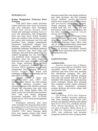 P
U
S
JA
TA
N
HAKCIPTASESUAIKETENTUANDANATURANYANGBERLAKU,COPYDOKUMENINIDIGUNAKANDILINGKUNGANPUSJATANDANDIBUATUNTUK
PENAYANGANDIWEBSITE,DANTIDAKUNTUKDIKOMERSILKAN.DOKUMENINITIDAKDIKENDALIKANJIKADIDOWNLOAD
PENDAHULUAN
Kenapa Menggunakan Perkerasan Beton
Prategang
Telah diakui bahwa sumber kelemahan
struktur perkerasan beton semen konvensional
pada jenis perkerasan beton bersambung
(Jointed Plain Concrete Pavement, JPCP)
terletak pada sambungan melintang (transverse
joints) dan perkuatannya, baik menggunakan
dowel atau tanpa dowel. Bentuk kerusakan
antara lain terjadinya retak, faulting, pumping,
dan spalling pada sambungan serta licin pada
permukaan beton sehingga mempengaruhi
kenyamanan berkendaraan. Sebagian besar
pekerjaan pemeliharaan diperlukan untuk
memperbaiki sambungan. Pemeliharaan perkerasan
dengan frekwensi yang relatif tinggi pada
sambungan antar panel beton adalah mahal dan
acapkali mengganggu arus lalu lintas. Salah
satu pendekatan untuk mengurangi masalah
sambungan antara lain adalah penggunaan
perkerasan beton tanpa sambungan melintang
yaitu dengan perkerasan beton bertulang
menerus (Continuously Reinforced Concrete
Pavement, CRCP). Pendekatan lainnya adalah
menggunakan beton prategang (Prestressed
Concrete Pavement, PCP) dengan jarak
sambungan yang relatif lebih panjang lagi dari
pada CRCP (AASHTO, 1993).
Beberapa instansi di negara maju
melaporkan bahwa pada CRCP, jarak
sambungan atau dimensi slab lebih panjang,
dan masih ditemukan kerusakan retak
melintang walaupun telah diberikan perkuatan
tulangan baja memanjang yang rapat untuk
menahan retak. Sejalan dengan waktu, bila
terjadi spalling dan retak lebar pada permukaan
beton, maka akan banyak mengurangi
kenyamanan berkendara (ACI 325.7R-88).
Sampai saat ini, CRCP belum pernah digunakan
di Indonesia.
Kemampuan perkerasan jalan beton
semen meningkat bila dirancang dalam kondisi
pra-tegang (prestressed) (American Association
State of Highway and Transportation Officials,
AASHTO, 1993). Beton Prategang adalah
beton yang tegangan tariknya pada kondisi
pembebanan tertentu dihilangkan atau
dikurangi sampai batas aman dengan pemberian
gaya tekan permanen, dan baja prategang
(strand) dilakukan pra-tarik (pre-tension)
sebelum beton mengeras atau dilakukan pasca-
tarik (post-tension) setelah beton mengeras.
Dengan prategang, tebal perkerasan beton
menjadi lebih tipis 35% - 40% dari pada
konvensional pada kondisi lapisan dasar dan
lalu lintas yang sama (American Concrete
Institute, ACI 325.7R-88).
Balitbang Kementerian Pekerjaan Umum
memiliki Pedoman Perencanaan Perkerasan
Jalan Beton Semen, dalam Pd T-14-2003
(Kementerian Pekerjaan Umum, 2003), tetapi
saat ini belum memperkenalkan perancangan
perkerasan jalan beton dengan prategang.
Tulisan ini bertujuan menyediakan alternatif
pedoman dalam merancang perkeras-an beton
prategang untuk jalan.
KAJIAN PUSTAKA
AASHTO (1993)
American Association State of Highway
and Transportation Officials (AASHTO, 1993)
menyatakan bahwa kapasitas beban pada
perkerasan jalan beton semen akan meningkat
bila dikondisikan prategang. Bila panel
perkerasan beton semen diberikan prategang
maka tebal slab menjadi lebih tipis dan dapat
diproduksi lebih panjang sehingga mengurangi
jumlah sambungan. Dengan beton prategang
akan mengubah perilaku struktur perkerasan
beton semen, memperbaiki kemampuan
menahan deformasi dan momen sebagai salah
satu penyebab retak.
FHWA (2000)
Luh M.Chang, Yu-Tzu Chen, Sangwook
Lee (2004) membuat percobaan perkerasan
jalan beton prategang dalam bentuk panel
pracetak yang dipasang melintang jalan dengan
ukran 36 in x 10 in x 8 in., di Indiana. David K.
Merrit, B.Frank McCullough, Ned H Burns,
and Anton K Schindler. (Merrit, David, K., et
al, 2000) U.S. Department of Transportation
(DOT), telah melaku-kan studi kelayakan
penggunaan perkerasan beton prategang dalam
 
