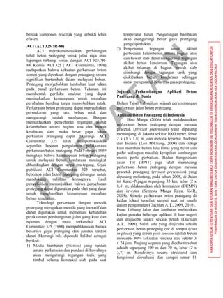 P
U
S
JA
TA
N
HAKCIPTASESUAIKETENTUANDANATURANYANGBERLAKU,COPYDOKUMENINIDIGUNAKANDILINGKUNGANPUSJATANDANDIBUATUNTUK
PENAYANGANDIWEBSITE,DANTIDAKUNTUKDIKOMERSILKAN.DOKUMENINITIDAKDIKENDALIKANJIKADIDOWNLOAD
bentuk komponen pracetak yang terbukti lebih
efisien.
ACI (ACI 325.7R-88)
ACI merekomendasikan perhitungan
tebal beton prategang untuk jalan raya atau
lapangan terbang, sesuai dengan ACI 325.7R-
88. Komisi ACI 325 ( ACI Committee, 1998)
melaporkan bahwa kekuatan perkerasan beton
semen yang diperkuat dengan prategang secara
signifikan bertambah dalam melayani beban.
Prategang menyebabkan tambahan kuat tekan
pada panel perkerasan beton. Tekanan ini
membentuk perilaku struktur yang dapat
meningkatkan kemampuan untuk menahan
perubahan bending tanpa menyebabkan retak.
Perkerasan beton prategang dapat menyediakan
permuka-an yang rata, bebas retak dan
mengurangi jumlah sambungan. Dengan
memanfaatkan penyebaran tegangan akibat
kelembaban antara bagian atas dan bawah
ketebalan slab, maka besar gaya tekan
perkuatan prategang dapat dikurangi. ACI
Committee 325 telah mempublikasikan
sejumlah laporan pengalaman pelaksanaan
perkerasan beton prategang. Pada Februari 1959
mengkaji bahwa kemampuan beton prategang
untuk melayani beban kendaraan meningkat
dibandingkan dengan tanpa pra-tegang. Sejak
publikasi ACI Commeetee 325 tersebut,
beberapa jalan beton prategang dibangun untuk
mendukung validitas konsepnya. Hasil
penyelidikan menunjukkan bahwa penyebaran
prategang dapat digunakan pada slab yang datar
untuk menghasilkan kemampuan menahan
beban kendaraan.
Teknologi perkerasan dengan metoda
prategang merupakan metoda yang inovatif dan
dapat digunakan untuk memenuhi kebutuhan
pelaksanaan pembangunan jalan yang kuat dan
nyaman dengan mutu terkendali. ACI
Committee 325 (1988) mempublikasikan bahwa
besarnya gaya prategang dan jumlah tendon
dapat dikurangi bila dipenuhi hal-hal sebagai
berikut:
1) Media hambatan (friction) yang rendah
antara perkerasan dan pondasi di bawahnya
akan mengurangi tegangan tarik yang
timbul selama kontraksi slab pada saat
temperatur turun. Pengurangan hambatan
akan mengurangi besar gaya prategang
yang diperlukan.
2) Penyebaran tegangan susut akibat
perbedaan kelembaban antara bagian atas
dan bawah slab dapat mengurangi tegangan
akibat beban kendaraan. Tegangan sisa
akibat tekanan di bagian bawah slab
diimbangi dengan tegangan tarik yang
diakibatkan beban kendaraan sehingga
dapat mengurangi besarnya gaya prategang.
Sejarah Perkembangan Aplikasi Beton
Prategang di Dunia
Dalam Tabel 1 disajikan sejarah perkembangan
perkerasan jalan beton prategang.
Aplikasi Beton Prategang di Indonesia
Bina Marga (2006) telah melaksanakan
perkerasan beton prategang dengan metoda
pracetak (precast pretension) yang dipasang
memanjang, di Jakarta sekitar 1000 meter, lebar
2 x (3 x 1,8) m, dan metoda tersebut diadopsi
dari Indiana (Luh M.Chang, 2004) dan cukup
kuat menahan beban lalu lintas yang berat dan
padat walaupun masalah kerapihan sambungan
masih perlu perbaikan. Badan Pengelolaan
Jalan Tol (BPJT) juga telah merancang
perkerasan beton prategang dengan metoda
pracetak prategang (precast pretension) yang
dipasang melintang, pada tahun 2008, di Jalan
tol Kanci-Pejagan sepanjang 35 km, lebar (2 x
8,4) m, dilaksanakan oleh kontraktor (BUMN)
dan investor (Semesta Marga Raya, SMR,
2009). Kinerja perkerasan beton prategang di
kedua lokasi tersebut sampai saat ini masih
dalam pengamatan (Dachlan A.T., 2009, 2010).
Pusat Litbang Jalan dan Jembatan melakukan
kajian pustaka beberapa aplikasi di luar negeri
dan diujicoba secara sekala penuh (Dachlan
A.T., 2009). Salah satu yang diujicoba adalah
perkerasan beton prategang cor di tempat (cast
in place) yang diberi post-tension setelah beton
mencapai 80% kekuatan rencana atau sekitar 3
x 24 jam. Panjang segmen yang dicoba tersebut
adalah sepanjang 100 m dan 70 m, lebar (2 x
3,7) m. Kondisinya secara struktural dan
fungsional dievaluasi dan sampai umur 11
 