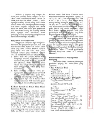 P
U
S
JA
TA
N
HAKCIPTASESUAIKETENTUANDANATURANYANGBERLAKU,COPYDOKUMENINIDIGUNAKANDILINGKUNGANPUSJATANDANDIBUATUNTUK
PENAYANGANDIWEBSITE,DANTIDAKUNTUKDIKOMERSILKAN.DOKUMENINITIDAKDIKENDALIKANJIKADIDOWNLOAD
Modulus of Rupture diuji dengan the
third point loading, sesuai dengan SNI 03-
2823. Faktor keamanan (FS) antara 1,5 dan 2,0
untuk jalan raya, dan antara 1,4 dan 1,75 untuk
lapangan terbang. Lokasi paling kritis dalam
analisis adalah pada penampang bawah dan tepi
slab akibat tingginya tegangan tarik akibat
friksi dan beban, serta lokasi pada permukaan
atas beton akibat curling dan warping. Akibat
friksi tegangan tarik maksimum, maka
prategang di setiap penampang pada perkerasan
harus minimum100 psi (690 kPa).
Persyaratan Tebal Perkerasan
Penggunaan konsep ini dapat menghasil-
kan tebal slab yang lebih tipis dari pada cara
konvensional untuk beban dan kondisi tanah
dasar yang sama. Namun demikian defleksi
yang terjadi pada slab harus dicek untuk
mencegah defleksi yang berlebihan. Komisi
ACI 325 memberi rekomendasi sebagai berikut:
a. Tanah dasar atau pondasi bawah harus
mempunyai modulus reaksi tanah dasar k
minimum 300 pci (81,6 MN/m3
) atau CBR
30% (Austroad, 1992). Bila nilai k lebih
rendah, maka untuk sistem perkerasan jalan
harus menggunakan bahan yang tidak
mudah tererosi.
b. Tebal minimum perkerasan beton pra-
tegang untuk jalan raya adalah 0,65 tebal
beton konvensional untuk jalan raya,
sedangkan untuk lapangan terbang, 0,60.
c. Defleksi pada tepi slab di bawah beban
rencana maksimum 0,75 mm untuk jalan
raya dan 1,25 mm untuk lapangan terbang.
Koefisien Termal dan Friksi dalam Siklus
Perubahan Panjang
Perubahan panjang perkerasan beton
tergantung pada perbedaan temperatur dalam
beton, pemuaian beton selama cuaca dingin
karena perubahan kadar air, serta tahanan gesek
karena friksi dengan tanah dasar.
Koefisien termal pada agregat kasar yang
mengandung batu kapur sampai batu silika
bervariasi dari (4,5 x 10-6
- 11,7 x 10-6
)/o
C (2,5
x 10-6
- 6,5 x 10-6
)/o
F). Koefisien termal beton
semen tergantung pada umur, temperatur, dan
kadar air. Makin sedikit kadar semen maka
kofisien termal lebih besar. Koefisien muai
termal minimum beton dengan batu kapur 5,4 x
10-6
/o
C (3 x 10-6
/o
F) dan dengan batu silika 10,8
x 10-6
/o
C (6 x 10-6
/o
F). Pada musim panas
masing-masing meningkat menjadi 7,2 x 10-6
/o
C (4 x 10-6
/o
F) dan 12,6 x 10-6
/o
C (7 x 10-6
/o
F). Koefisien friksi tidak berpengaruh banyak
pada gerakan slab akibat temperatur, tetapi
friksi akibat tegangan berperan besar pada
perancangan slab beton panjang, yang tidak
tergantung pada besarnya penegangan.
Besar friksi pada perkerasan beton dapat
dirancang sebesar 0,5 untuk panjang beton
prategang maksimum 180 meter menggunakan
dua lapis plastik di atas subbase yang padat dan
rata. Di negara beriklim dingin, retak pada
beton terjadi bervariasi. Di Dulles, menurut
Friberg dan Pasko, 1973, retak terjadi pada
fluktuasi temperatur antara 14o
C sampai
minus 9o
C.
Perumusan Perubahan Panjang Beton
Prategang
Berikut ini simbol komponen perhitungan
perubahan panjang dan rumus-rumus yang
digunakan.
 Data Perkerasan Beton
Tebal Slab, in. : t
Panjang Slab, ft. : L
Berat volume beton, lb/ft3
: G
Modulus elastis beton, psi : EC
 Perubahan Panjang pada > 27 0
C (80 0
F)
Temp Permukaan Maksimum; 0
F :
TS-Max
Koefisien Termal >80 0
F; in/0
F :
e>80F
Koef Friksi : Cf>80F
Gradient temperatur > 80 0
F; 0
F/in. :
TG>80F
Temperatur rata-rata > 80 0
F:
Tav>80 F = TS-Max - (e->80F x TG>80F)/2 ....... (2)
Muai tak-terkendali (unrestrained); In.:
ExUR>80F = (Tav>80 F -80) x e>80F x (Lx12).. (3)
Tegangan friksi, tengah bentang; psi:
SMid = (Cf>80F x L/2 x 1 x t/2 x G)/(12 x t) (4)
Kekangan muai di setiap tepi; in:
ExR-Edge = {(SMid/2) - (L x 12/2)}/Ec .... (5)
Muai penuh seluruh panjang; in:
 