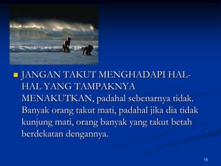 JANGAN TAKUT MENGHADAPI HAL-HAL YANG TAMPAKNYA MENAKUTKAN, padahal sebenarnya tidak. Banyak orang takut mati, padahal jika dia tidak kunjung mati, orang banyak yang takut betah berdekatan dengannya.15