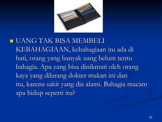 UANG TAK BISA MEMBELI KEBAHAGIAAN, kebahagiaan itu ada di hati, orang yang banyak uang belum tentu bahagia. Apa yang bisa dinikmati oleh orang kaya yang dilarang dokter makan ini dan itu, karena sakit yang dia alami. Bahagia macam apa hidup seperti itu?20