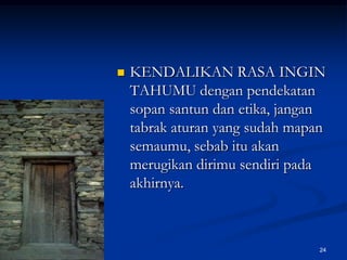 KENDALIKAN RASA INGIN TAHUMU dengan pendekatan sopan santun dan etika, jangan tabrak aturan yang sudah mapan semaumu, sebab itu akan merugikan dirimu sendiri pada akhirnya.24