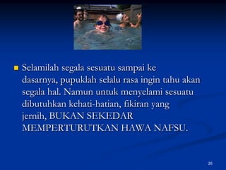 Selamilah segala sesuatu sampai ke dasarnya, pupuklah selalu rasa ingin tahu akan segala hal. Namun untuk menyelami sesuatu  dibutuhkan kehati-hatian, fikiran yang jernih, BUKAN SEKEDAR MEMPERTURUTKAN HAWA NAFSU.25