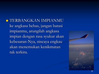TERBANGKAN IMPIANMU ke angkasa bebas, jangan batasi impianmu, arungilah angkasa impian dengan rasa syukur akan kebesaran-Nya, niscaya engkau akan menemukan kenikmatan tak terkira.37