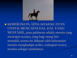 KEBERANIAN ADALAH KEKUATAN UNTUK MENCAPAI HAL-HAL YANG MUSTAHIL, para pahlawan adalah mereka yang mencapai sesuatu, yang bagi orang lain mustahil, semua itu didasari oleh keberanian mereka menghadapi resiko, walaupun nyawa mereka sebagai taruhannya. 40