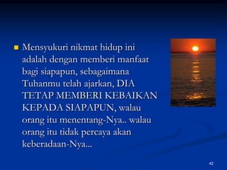 Mensyukuri nikmat hidup ini adalah dengan memberi manfaat bagi siapapun, sebagaimana Tuhanmu telah ajarkan, DIA TETAP MEMBERI KEBAIKAN KEPADA SIAPAPUN, walau orang itu menentang-Nya.. walau orang itu tidak percaya akan keberadaan-Nya... 42