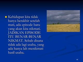 Kehidupan kita tidak hanya berakhir setelah mati, ada episode baru yang akan kita nikmati. JADIKAN EPISODE ITU BENAR-BENAR NIKMAT. Sebab disana tidak ada lagi usaha, yang ada hanya lah menikmati hasil usaha.44