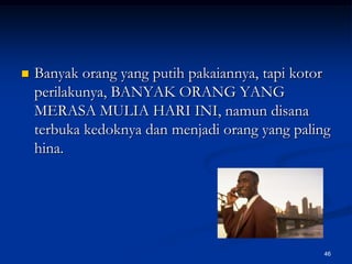 Banyak orang yang putih pakaiannya, tapi kotor perilakunya, BANYAK ORANG YANG MERASA MULIA HARI INI, namun disana terbuka kedoknya dan menjadi orang yang paling hina. 46