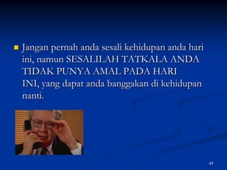 Jangan pernah anda sesali kehidupan anda hari ini, namun SESALILAH TATKALA ANDA TIDAK PUNYA AMAL PADA HARI INI, yang dapat anda banggakan di kehidupan nanti.47