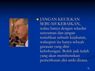 JANGAN KECILKAN SEBUAH KEBAIKAN, walau hanya dengan sekedar senyuman dan jangan remehkan sebuah kejahatan, walaupun itu hanya sebuah gurauan yang diisi kebohongan. Boleh jadi itulah yang akan memberatkan pemeriksaan diri anda disana.48