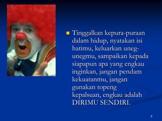 Tinggalkan kepura-puraan dalam hidup, nyatakan isi hatimu, keluarkan uneg-unegmu, sampaikan kepada siapapun apa yang engkau inginkan, jangan pendam kekuatanmu, jangan gunakan topeng kepalsuan, engkau adalah DIRIMU SENDIRI. 5