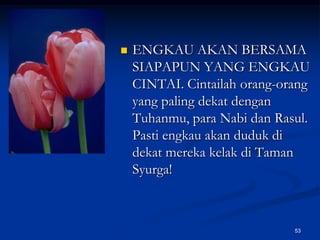 ENGKAU AKAN BERSAMA SIAPAPUN YANG ENGKAU CINTAI. Cintailah orang-orang yang paling dekat dengan Tuhanmu, para Nabi dan Rasul. Pasti engkau akan duduk di dekat mereka kelak di Taman Syurga!53