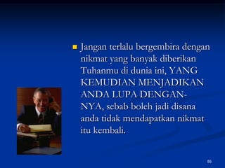 Jangan terlalu bergembira dengan nikmat yang banyak diberikan Tuhanmu di dunia ini, YANG KEMUDIAN MENJADIKAN ANDA LUPA DENGAN-NYA, sebab boleh jadi disana anda tidak mendapatkan nikmat itu kembali.55