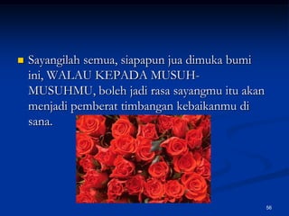 Sayangilah semua, siapapun jua dimuka bumi ini, WALAU KEPADA MUSUH-MUSUHMU, boleh jadi rasa sayangmu itu akan menjadi pemberat timbangan kebaikanmu di sana.56