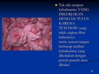 Tak ada satupun kebaikanmu YANG DIKERJAKAN DENGAN TULUS KARENA TUHANMU yang tidak engkau lihat balasannya nanti, namun jangan berharap melihat kebaikanmu yang dikerjakan dengan penuh pamrih akan dibalas.60