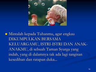 Mintalah kepada Tuhanmu, agar engkau DIKUMPULKAN BERSAMA KELUARGAMU, ISTRI-ISTRI DAN ANAK-ANAKMU, di sebuah Taman Syurga yang indah, yang di dalamnya tak ada lagi tangisan kesedihan dan ratapan duka...74