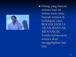Orang yang banyak tertawa hari ini belum tentu akan banyak tertawa di kehidupan sana, BOLEH JADI IA AKAN BANYAK MENANGIS. Terlalu kebanyakan tertawa akan menggelapkan hati kita.79