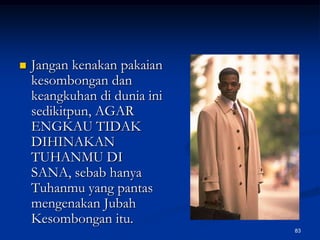 Jangan kenakan pakaian kesombongan dan keangkuhan di dunia ini sedikitpun, AGAR ENGKAU TIDAK DIHINAKAN TUHANMU DI SANA, sebab hanya Tuhanmu yang pantas mengenakan Jubah Kesombongan itu.83