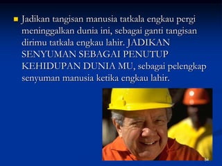 Jadikan tangisan manusia tatkala engkau pergi meninggalkan dunia ini, sebagai ganti tangisan dirimu tatkala engkau lahir. JADIKAN SENYUMAN SEBAGAI PENUTUP KEHIDUPAN DUNIA MU, sebagai pelengkap senyuman manusia ketika engkau lahir.84