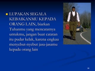 LUPAKAN SEGALA KEBAIKANMU KEPADA ORANG LAIN, biarkan Tuhanmu yang mencatatnya untukmu, jangan buat catatan itu pudar kelak, karena engkau menyebut-nyebut jasa-jasamu kepada orang lain86