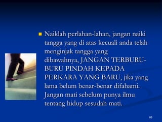 Naiklah perlahan-lahan, jangan naiki tangga yang di atas kecuali anda telah menginjak tangga yang dibawahnya, JANGAN TERBURU-BURU PINDAH KEPADA PERKARA YANG BARU, jika yang lama belum benar-benar difahami. Jangan mati sebelum punya ilmu tentang hidup sesudah mati. 88
