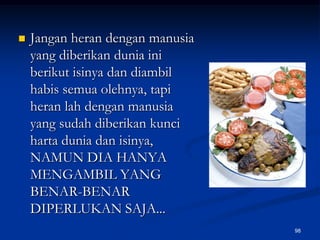 Jangan heran dengan manusia yang diberikan dunia ini berikut isinya dan diambil habis semua olehnya, tapi heran lah dengan manusia yang sudah diberikan kunci harta dunia dan isinya, NAMUN DIA HANYA MENGAMBIL YANG BENAR-BENAR DIPERLUKAN SAJA...98