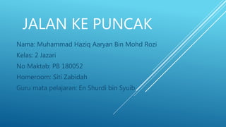 JALAN KE PUNCAK
Nama: Muhammad Haziq Aaryan Bin Mohd Rozi
Kelas: 2 Jazari
No Maktab: PB 180052
Homeroom: Siti Zabidah
Guru mata pelajaran: En Shurdi bin Syuib
 
