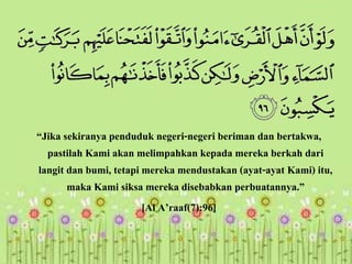 “Jika sekiranya penduduk negeri-negeri beriman dan bertakwa,
pastilah Kami akan melimpahkan kepada mereka berkah dari
langit dan bumi, tetapi mereka mendustakan (ayat-ayat Kami) itu,
maka Kami siksa mereka disebabkan perbuatannya.”
[Al A’raaf(7):96]
 