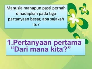 Manusia manapun pasti pernah
dihadapkan pada tiga
pertanyaan besar, apa sajakah
itu?
1.Pertanyaan pertama
“Dari mana kita?”
 