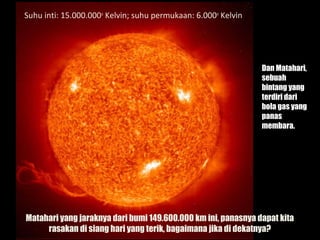 10
Suhu inti: 15.000.000o
Kelvin; suhu permukaan: 6.000o
Kelvin
Dan Matahari,
sebuah
bintang yang
terdiri dari
bola gas yang
panas
membara.
Matahari yang jaraknya dari bumi 149.600.000 km ini, panasnya dapat kita
rasakan di siang hari yang terik, bagaimana jika di dekatnya?
 