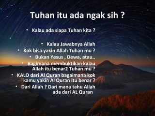 Tuhan itu ada ngak sih ?
• Kalau ada siapa Tuhan kita ?
• Kalau Jawabnya Allah
• Kok bisa yakin Allah Tuhan mu ?
• Bukan Yesus , Dewa, atau..
• Bagimana membuktikan kalau
Allah itu benar2 Tuhan mu ?
• KALO dari Al Quran bagaimana kok
kamu yakin Al Quran itu benar ?
• Dari Allah ? Dari mana tahu Allah
ada dari AL Quran
 
