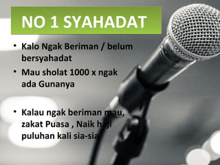 NO 1 SYAHADATNO 1 SYAHADAT
• Kalo Ngak Beriman / belum
bersyahadat
• Mau sholat 1000 x ngak
ada Gunanya
• Kalau ngak beriman mau,
zakat Puasa , Naik haji
puluhan kali sia-sia
 