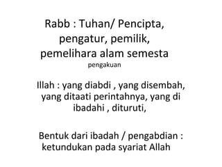 Rabb : Tuhan/ Pencipta,
pengatur, pemilik,
pemelihara alam semesta
pengakuan
Illah : yang diabdi , yang disembah,
yang ditaati perintahnya, yang di
ibadahi , dituruti,
Bentuk dari ibadah / pengabdian :
ketundukan pada syariat Allah
 