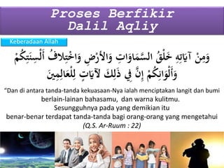 Keberadaan Allah
Proses Berfikir
Dalil Aqliy
“Dan di antara tanda-tanda kekuasaan-Nya ialah menciptakan langit dan bumi
(Q.S. Ar-Ruum : 22)
Sesungguhnya pada yang demikian itu
َ‫و‬ ِ‫ض‬ْ‫األر‬َ‫و‬ ِ‫ات‬َ‫او‬َ‫م‬َّ‫الس‬ ُ‫ق‬ْ‫ل‬َ‫خ‬ ِ‫ه‬ِ‫ت‬َ‫آَي‬ ْ‫ن‬ِ‫م‬َ‫و‬ْ‫م‬ُ‫ك‬ِ‫ت‬َ‫ن‬ِ‫ْس‬‫ل‬َ‫أ‬ ُ‫الف‬ِ‫ت‬ْ‫خ‬‫ا‬
‫ا‬َ‫ع‬ْ‫ل‬ِ‫ل‬ ٍ‫ت‬َ‫آلَي‬ َ‫ك‬ِ‫ل‬َ‫ذ‬ ِ‫ِف‬ َّ‫ن‬ِ‫إ‬ ْ‫م‬ُ‫ك‬ِ‫ان‬َ‫ْو‬‫ل‬َ‫أ‬َ‫و‬َ‫ي‬ِ‫م‬ِ‫ل‬
berlain-lainan bahasamu, dan warna kulitmu.
benar-benar terdapat tanda-tanda bagi orang-orang yang mengetahui
 