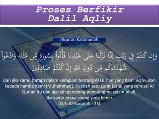 Proses Berfikir
Dalil Aqliy
Alquran Kalamullah
‫ى‬َ‫ل‬َ‫ع‬ ‫ا‬َ‫ن‬ْ‫ل‬َّ‫ز‬َ‫ن‬ ‫ا‬َِِّ‫ّم‬ ٍ‫ب‬ْ‫ي‬َ‫ر‬ ِ‫ِف‬ ْ‫م‬ُ‫نت‬ُ‫ك‬‫ن‬ِ‫إ‬َ‫و‬ِ
ِ‫م‬ ‫ن‬ِ
ِ‫م‬ ٍ‫ة‬َ‫ور‬ُ‫س‬ِ‫ب‬ ْ‫ا‬‫و‬ُ‫ت‬ْ‫أ‬َ‫ف‬ َ‫َن‬ِ‫د‬ْ‫ب‬َ‫ع‬ْ‫ا‬‫و‬ُ‫ع‬ْ‫اد‬َ‫و‬ ِ‫ه‬ِ‫ل‬ْ‫ث‬
ِ‫ق‬ِ‫اد‬َ‫ص‬ ْ‫م‬ُ‫ت‬ْ‫ن‬ُ‫ك‬ ْ‫ن‬ِ‫إ‬ ِ
ِ‫اّلل‬ ِ‫ون‬ُ‫د‬ ‫ن‬ِ
ِ‫م‬ ‫م‬ُ‫ك‬‫اء‬َ‫د‬َ‫ه‬ُ‫ش‬َ‫ي‬
Dan jika kamu (tetap) dalam keraguan tentang Al Qur'an yang Kami wahyukan
kepada hamba Kami (Muhammad), buatlah satu surat (saja) yang semisal Al
Qur'an itu dan ajaklah penolong-penolongmu selain Allah,
jika kamu orang-orang yang benar.
(Q.S. Al-Baqarah : 23)
 
