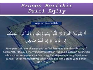 Proses Berfikir
Dalil Aqliy
Alquran Kalamullah
َ‫ور‬ُ‫س‬ِ‫ب‬ ْ‫ا‬‫و‬ُ‫ت‬ْ‫أ‬َ‫ف‬ ْ‫ل‬ُ‫ق‬ ُ‫اه‬َ‫ر‬َ‫ت‬ْ‫اف‬ َ‫ن‬‫و‬ُ‫ل‬‫و‬ُ‫ق‬َ‫ي‬ ْ‫َم‬‫أ‬َََ‫ت‬ْْ‫ا‬ ِ‫ن‬َ‫م‬ ْ‫ا‬‫و‬ُ‫ع‬ْ‫اد‬َ‫و‬ ِ‫ه‬ِ‫ل‬ْ‫ث‬ِ
ِ‫م‬ ٍ‫ة‬‫م‬ُ‫ت‬ْ‫ع‬
َ‫ي‬ِ‫ق‬ِ‫اد‬َ‫ص‬ ْ‫م‬ُ‫نت‬ُ‫ك‬‫ن‬ِ‫إ‬ ِ
ِ‫اّلل‬ ِ‫ون‬ُ‫د‬ ‫ن‬ِ
ِ‫م‬
Atau (patutkah) mereka mengatakan "Muhammad membuat-buatnya."
Katakanlah: "(Kalau benar yang kamu katakan itu), maka cobalah datangkan
sebuah surat seumpamanya dan panggillah siapa-siapa yang dapat kamu
panggil (untuk membuatnya) selain Allah, jika kamu orang yang benar.“
(Q.S. Yunus :38)
 