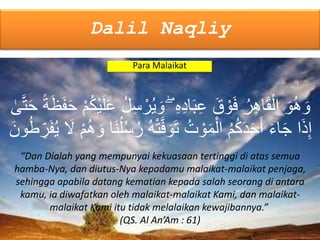 Dalil Naqliy
Para Malaikat
“Dan Dialah yang mempunyai kekuasaan tertinggi di atas semua
hamba-Nya, dan diutus-Nya kepadamu malaikat-malaikat penjaga,
sehingga apabila datang kematian kepada salah seorang di antara
kamu, ia diwafatkan oleh malaikat-malaikat Kami, dan malaikat-
malaikat Kami itu tidak melalaikan kewajibannya.”
(QS. Al An’Am : 61)
ْ‫ر‬ُ‫ي‬ َ‫و‬ ۖ ِ‫ه‬ِ‫د‬‫ا‬َ‫ب‬ِ‫ع‬ َ‫ق‬ ْ‫و‬َ‫ف‬ ُ‫ر‬ِ‫ه‬‫ا‬َ‫ق‬ْ‫ال‬ َ‫و‬ُ‫ه‬ َ‫و‬َ‫ح‬ ۢ‫ة‬َ‫ظ‬َ‫ف‬َ‫ح‬ ْ‫م‬ُ‫ك‬ْ‫ي‬َ‫ل‬َ‫ع‬ ُ‫ل‬ِ‫س‬‫ى‬َّ‫ت‬
ْ‫ت‬َّ‫ف‬ َ‫و‬َ‫ت‬ ُ‫ت‬ ْ‫و‬َ‫م‬ْ‫ال‬ ُ‫م‬ُ‫ك‬َ‫د‬َ‫ح‬َ‫أ‬ َ‫ء‬‫ا‬َ‫ج‬ ‫ا‬َ‫ذ‬ِ‫إ‬ِ‫ر‬َ‫ف‬ُ‫ي‬ َ‫َل‬ ْ‫م‬ُ‫ه‬ َ‫و‬ ‫َا‬‫ن‬ُ‫ل‬ُ‫س‬ُ‫ر‬ ُ‫ه‬َ‫ون‬ُ‫وُط‬
 