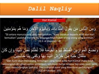 Dalil Naqliy
Hari Kiamat
َ‫ي‬ِ‫ق‬ْ‫ال‬ ِ‫م‬ ْ‫و‬َ‫ي‬ِ‫ل‬ َ‫وُط‬ْ‫س‬ِ‫ق‬ْ‫ال‬ َ‫ين‬ ِ‫از‬ َ‫و‬َ‫م‬ْ‫ال‬ ُ‫ع‬َ‫ض‬َ‫ن‬ َ‫و‬ۢ‫ئ‬ْ‫ي‬َ‫ش‬ ٌ‫س‬ْ‫ف‬َ‫ن‬ ُ‫م‬َ‫ل‬ْ‫ظ‬ُ‫ت‬ َ‫ًل‬َ‫ف‬ ِ‫ة‬َ‫م‬‫ا‬َ‫ان‬َ‫ك‬ ‫ن‬ِ‫إ‬ َ‫و‬ ‫ا‬
َ‫و‬ ‫ا‬َ‫ه‬ِ‫ب‬ ‫َا‬‫ن‬ْ‫ي‬َ‫ت‬َ‫أ‬ ٍ‫ل‬َ‫د‬ ْ‫َر‬‫خ‬ ْ‫ن‬ِ‫م‬ ٍ‫ة‬َّ‫ب‬َ‫ح‬ َ‫ل‬‫ا‬َ‫ق‬ْ‫ث‬ِ‫م‬َ‫ين‬ِ‫ب‬ِ‫س‬‫ا‬َ‫ح‬ ‫َا‬‫ن‬ِ‫ب‬ ‫ى‬َ‫ف‬َ‫ك‬
“Dan kami akan memasang timbangan yang tepat pada hari kiamat maka tidak
seorangpun dirugikan walau sedikitpun; sekalipun hanya sebesar biji sawi, pasti kami
akan mendatangkan (pahala). Dan cukuplah kami yang Membuat perhitungan.”
(QS Al –Anbiya : 47)
ْ‫ال‬ِ‫ب‬ َ‫و‬ ِ‫اَّلل‬ِ‫ب‬ ‫ا‬َّ‫ن‬َ‫م‬‫آ‬ ُ‫ل‬‫و‬ُ‫ق‬َ‫ي‬ ‫ن‬َ‫م‬ ِ‫اس‬َّ‫ن‬‫ال‬ َ‫ن‬ِ‫م‬ َ‫و‬َ‫ين‬ِ‫ن‬ِ‫م‬ْ‫ؤ‬ُ‫م‬ِ‫ب‬ ‫م‬ُ‫ه‬ ‫ا‬َ‫م‬ َ‫و‬ ِ‫ر‬ ِ‫اآلخ‬ ِ‫م‬ ْ‫و‬َ‫ي‬
“Di antara manusia ada yang mengatakan: "Kami beriman kepada Allah dan Hari
kemudian",padahal mereka itu sesungguhnya bukan orang-orang yang beriman.”
(Q.S. al Baqarah : 8)
 